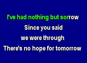 I've had nothing but sorrow

Since you said
we were through
There's no hope for tomorrow