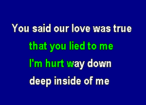 You said our love was true
that you lied to me

I'm hurt way down

deep inside of me