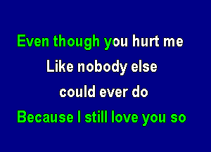 Even though you hurt me
Like nobody else
could ever do

Because I still love you so