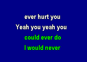 ever hurt you

Yeah you yeah you

could ever do
I would never