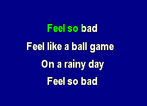 Feel so bad
Feel like a ball game

On a rainy day
Feel so bad