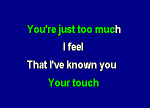 You'rejust too much
I feel

That I've known you

Your touch