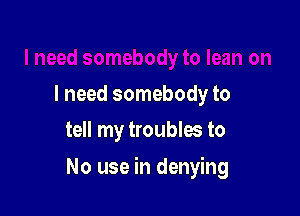 I need somebody to
tell my troubles to

No use in denying