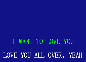 I WANT TO LOVE YOU
LOVE YOU ALL OVER, YEAH