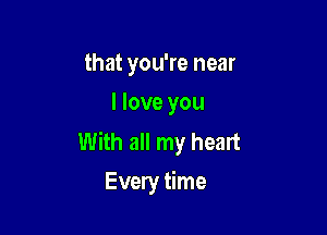 that you're near
I love you

With all my heart
Every time