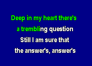 Deep in my heart there's

a trembling question

Still I am sure that
the answer's, answer's