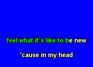 feel what ifs like to be new

'cause in my head