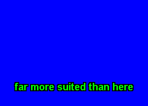 far more suited than here