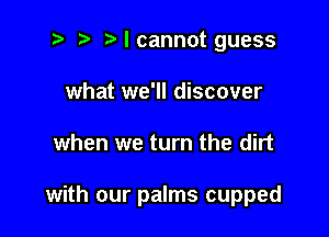 2 r) Mcannot guess
what we'll discover

when we turn the dirt

with our palms cupped