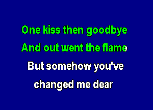 One kiss then goodbye
And out went the flame

But somehow you've

changed me dear