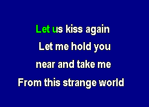 Let us kiss again
Let me hold you

near and take me

From this strange world