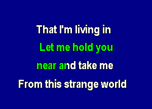 That I'm living in
Let me hold you
near and take me

From this strange world