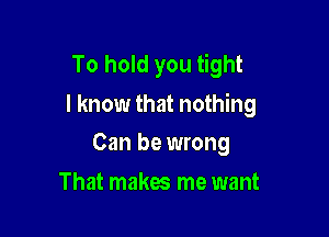 To hold you tight
I know that nothing

Can be wrong
That makes me want