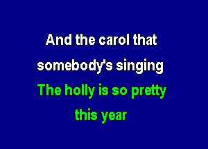 And the carol that
somebody's singing

The holly is so pretty

this year