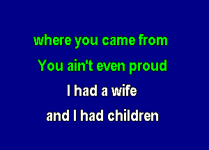 where you came from

You ain't even proud

I had a wife
and I had children