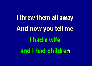 lthrew them all away

And now you tell me

I had a wife
and I had children