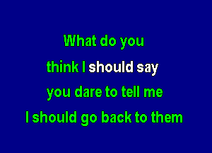 What do you
think I should say

you dare to tell me
I should go back to them