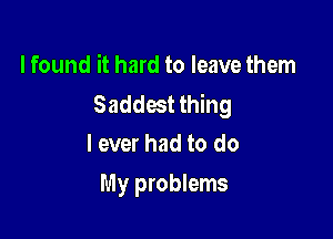 I found it hard to leave them
Saddest thing

I ever had to do
My problems