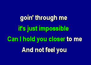 goin' through me

it's just impossible
Can I hold you closer to me
And not feel you