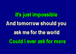 it's just impossible

And tomorrow should you
ask me for the world
Could I ever ask for more