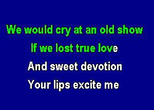 We would cry at an old show
If we lost true love
And sweet devotion

Your lips excite me