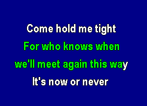 Come hold me tight
For who knows when

we'll meet again this way

It's now or never