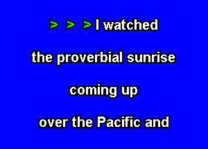 ? ?) I watched

the proverbial sunrise

coming up

over the Pacific and