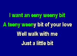 I want an eeny weeny bit

A teeny weeny bit of your love

Well walk with me
Just a little bit
