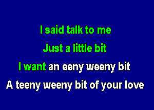 I said talk to me
Just a little bit
lwant an eeny weeny bit

A teeny weeny bit of your love