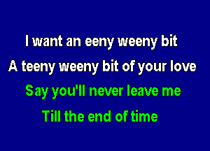 I want an eeny weeny bit

A teeny weeny bit of your love

Say you'll never leave me
Till the end of time