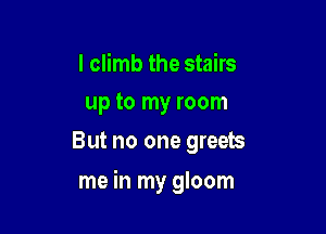I climb the stairs
up to my room
But no one greets

me in my gloom