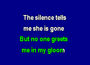 The silence tells

me she is gone
But no one greets

me in my gloom