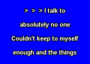 r3 r' I talk to
absolutely no one

Couldn't keep to myself

enough and the things