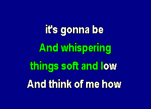 it's gonna be

And whispering
things soft and low
And think of me how