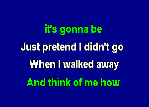 it's gonna be

Just pretend I didn't go
When I walked away

And think of me how