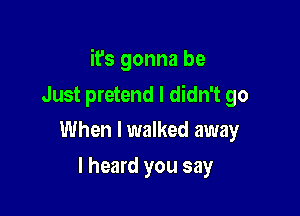 it's gonna be

Just pretend I didn't go
When I walked away

I heard you say