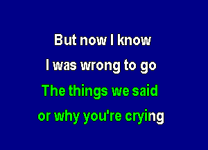 But now I know
I was wrong to go

The things we said

or why you're crying