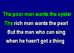 The poor man wants the oyster
The rich man wants the pearl
But the man who can sing

when he hasn't got a thing