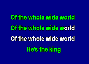 0f the whole wide world
Of the whole wide world
Of the whole wide world

He's the king