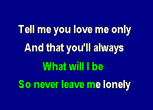 Tell me you love me only
And that you'll always

What will I be

So never leave me lonely