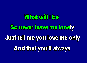 What will I be
So never leave me lonely

Just tell me you love me only

And that you'll always