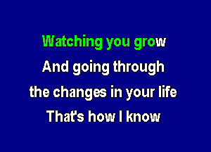 Watching you grow

And going through

the changes in your life
That's how I know