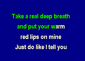 Take a real deep breath
and put your warm

red lips on mine

Just do like I tell you