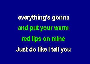 everything's gonna
and put your warm

red lips on mine
Just do like I tell you