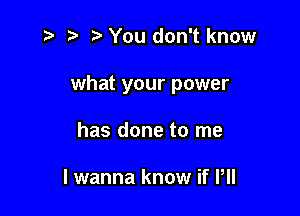 '5 t' You don't know

what your power

has done to me

I wanna know if P