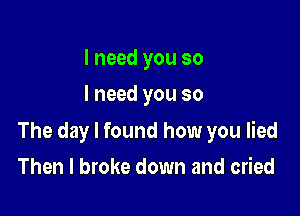 I need you so
I need you so

The day I found how you lied

Then I broke down and cried