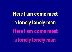 Here I am come meet

a lonely lonely man