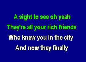 A sight to see oh yeah

They're all your rich friends
Who knew you in the city
And now they finally