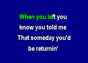 When you left you
know you told me

That someday you'd

be returnin'