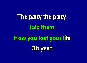 The party the party
told them

How you lost your life
Oh yeah